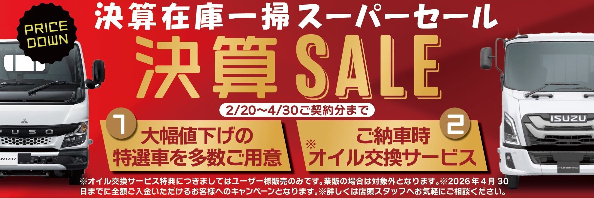 決算在庫一掃スーパーセール 決算SALEを開催中。2026年2月20日〜4月30日ご契約分まで。大幅値下げの特選車を多数ご用意。ご納車時オイル交換サービス付き※ユーザー様販売のみ、業販は対象外となります